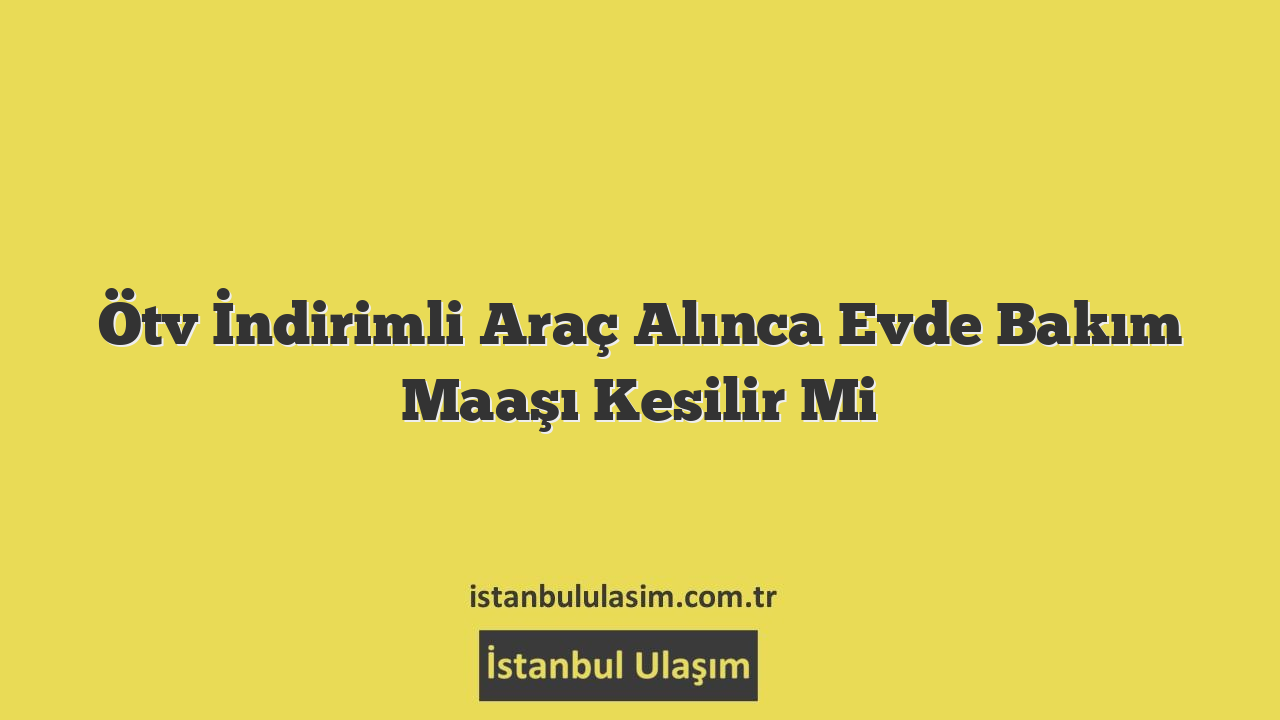 Ötv İndirimli Araç Alınca Evde Bakım Maaşı Kesilir Mi